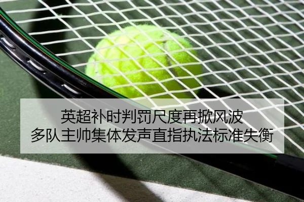 英超补时判罚尺度再掀风波 多队主帅集体发声直指执法标准失衡